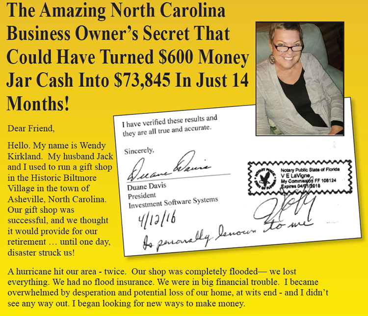 The amazing North Carolina business owner's secret that could have turned $600 money jar cash into $73,845 in just 14 months! Dear Friend, Hellow. My name is Wendy Kirkland. My husband Jack and I used to run a gift shop in the Historic Biltmore Village in the town of Asheville, North Carolina. Our gift shop was successful, and we thought it would provide for our retirement... until one day, disaster struck us! A hurricane hit our area - twice. Our shop was completely flooded - we lost everything. We had no flood insurance. We were in big financial trouble. I became overwhelmed by desperation and potential loss of our home, at wits end - and I didn't see any way out. I began looking for new ways to make money.